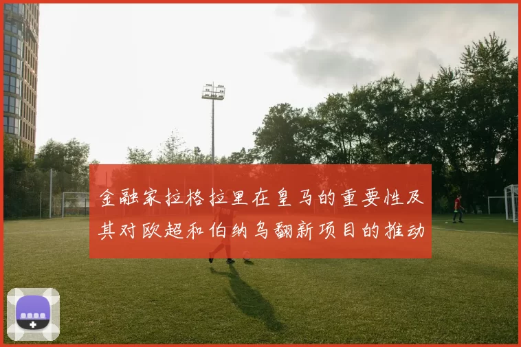 金融家拉格拉里在皇马的重要性及其对欧超和伯纳乌翻新项目的推动作用