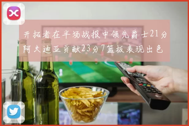 开拓者在半场战报中领先爵士21分阿夫迪亚贡献23分7篮板表现出色